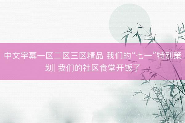 中文字幕一区二区三区精品 我们的“七一”特别策划| 我们的社区食堂开饭了