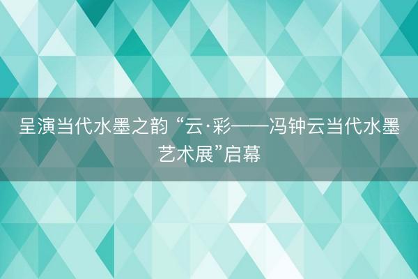 呈演当代水墨之韵 “云·彩——冯钟云当代水墨艺术展”启幕