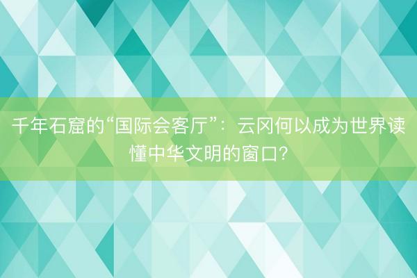 千年石窟的“国际会客厅”：云冈何以成为世界读懂中华文明的窗口？
