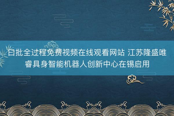 曰批全过程免费视频在线观看网站 江苏隆盛唯睿具身智能机器人创新中心在锡启用