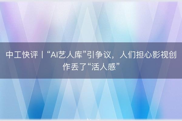 中工快评丨“AI艺人库”引争议，人们担心影视创作丢了“活人感”