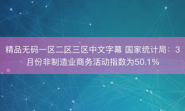 精品无码一区二区三区中文字幕 国家统计局：3月份非制造业商务活动指数为50.1%