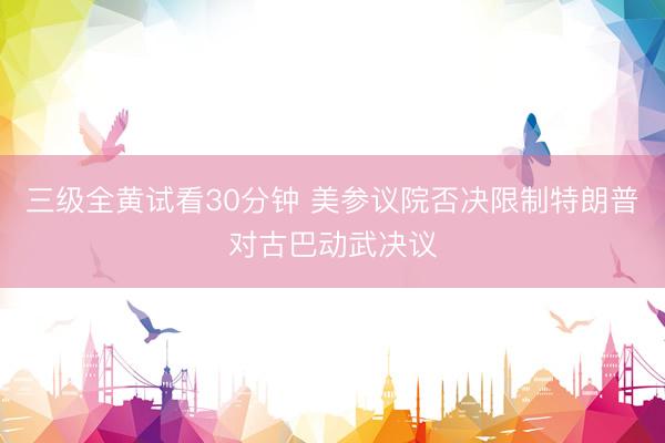 三级全黄试看30分钟 美参议院否决限制特朗普对古巴动武决议