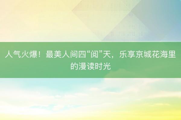 人气火爆！最美人间四“阅”天，乐享京城花海里的漫读时光
