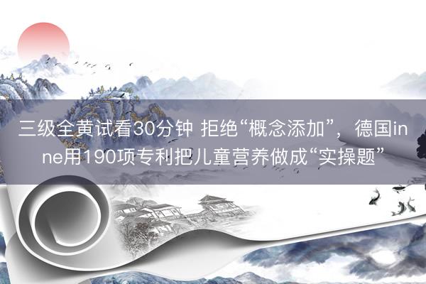 三级全黄试看30分钟 拒绝“概念添加”，德国inne用190项专利把儿童营养做成“实操题”