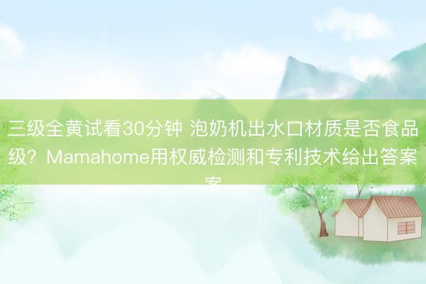 三级全黄试看30分钟 泡奶机出水口材质是否食品级？Mamahome用权威检测和专利技术给出答案