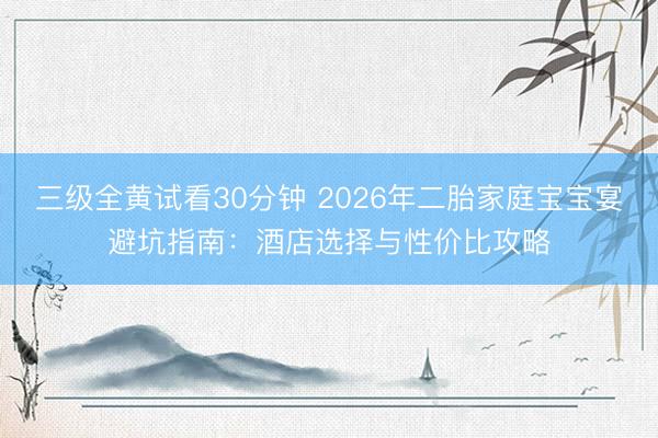 三级全黄试看30分钟 2026年二胎家庭宝宝宴避坑指南：酒店选择与性价比攻略