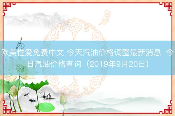 欧美性爱免费中文 今天汽油价格调整最新消息-今日汽油价格查询（2019年9月20日）