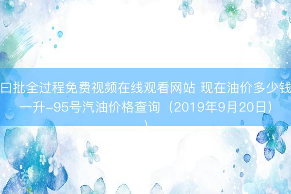 曰批全过程免费视频在线观看网站 现在油价多少钱一升-95号汽油价格查询（2019年9月20日）