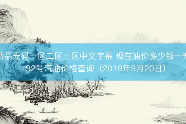 精品无码一区二区三区中文字幕 现在油价多少钱一升-92号汽油价格查询（2019年9月20日）