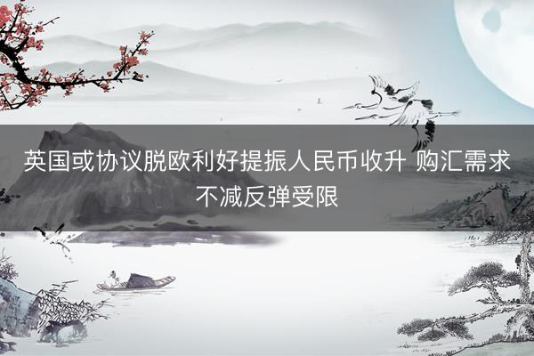 英国或协议脱欧利好提振人民币收升 购汇需求不减反弹受限