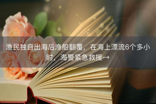 渔民独自出海后渔船翻覆，在海上漂流6个多小时，海警紧急救援→