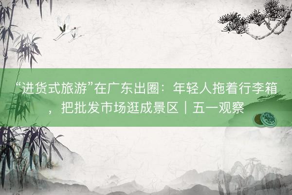 “进货式旅游”在广东出圈：年轻人拖着行李箱，把批发市场逛成景区｜五一观察