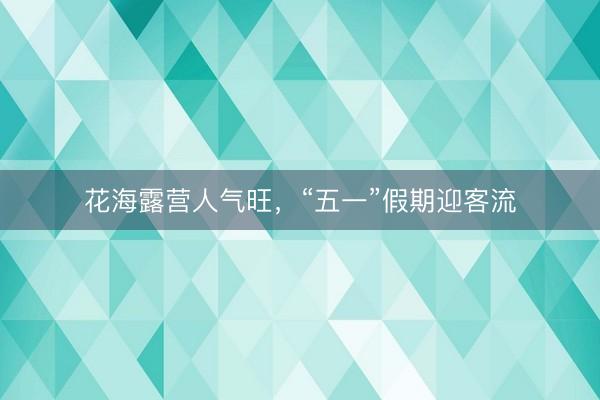 花海露营人气旺，“五一”假期迎客流