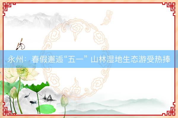 永州：春假邂逅“五一” 山林湿地生态游受热捧
