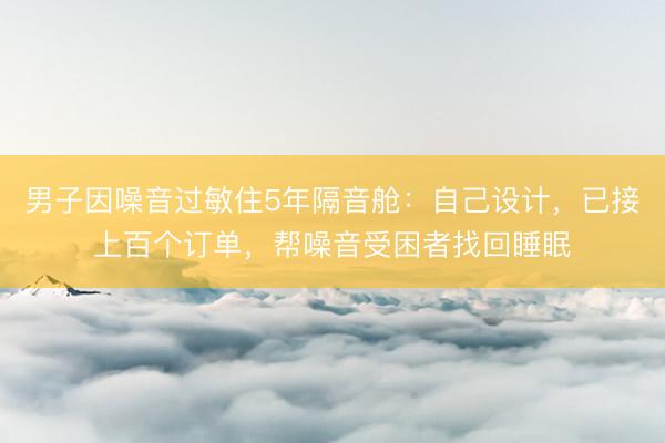 男子因噪音过敏住5年隔音舱：自己设计，已接上百个订单，帮噪音受困者找回睡眠