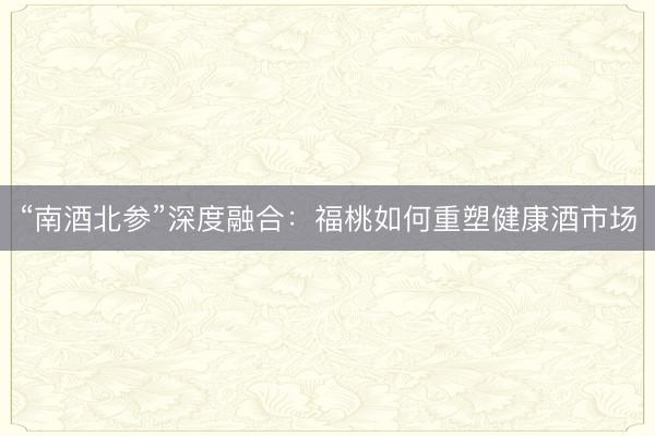 “南酒北参”深度融合：福桃如何重塑健康酒市场