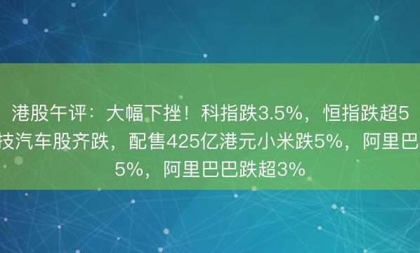 港股午评：大幅下挫！科指跌3.5%，恒指跌超500点，科技汽车股齐跌，配售425亿港元小米跌5%，阿里巴巴跌超3%