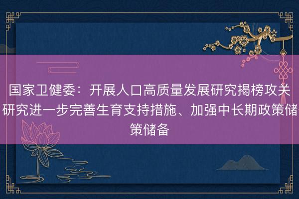 国家卫健委：开展人口高质量发展研究揭榜攻关，研究进一步完善生育支持措施、加强中长期政策储备