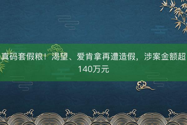 真码套假粮！渴望、爱肯拿再遭造假，涉案金额超140万元
