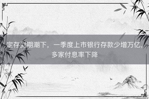 定存到期潮下，一季度上市银行存款少增万亿，多家付息率下降