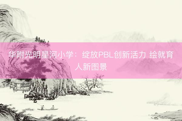 华附光明星河小学：绽放PBL创新活力 绘就育人新图景