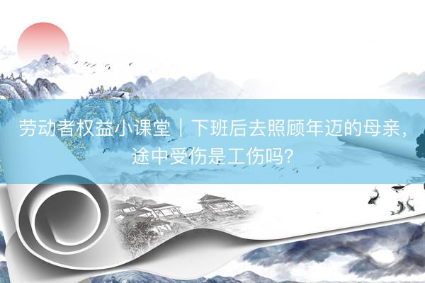 劳动者权益小课堂｜下班后去照顾年迈的母亲，途中受伤是工伤吗？