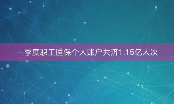 一季度职工医保个人账户共济1.15亿人次