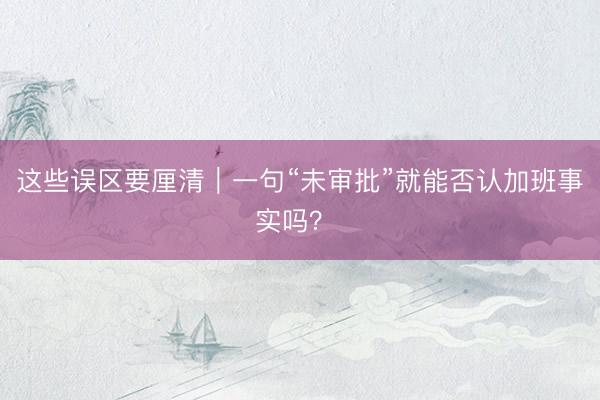 这些误区要厘清｜一句“未审批”就能否认加班事实吗？ 