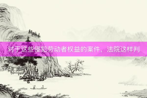 对于这些侵犯劳动者权益的案件，法院这样判