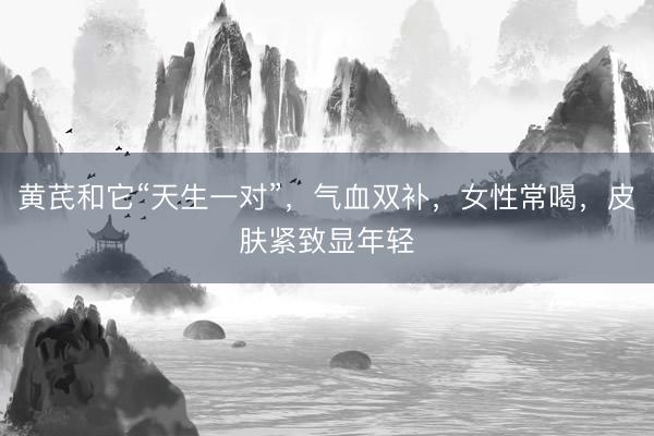 黄芪和它“天生一对”，气血双补，女性常喝，皮肤紧致显年轻