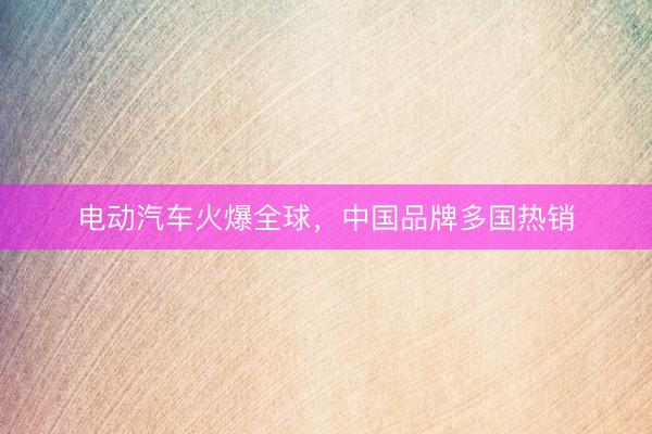 电动汽车火爆全球，中国品牌多国热销