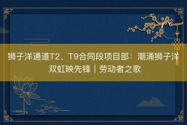 狮子洋通道T2、T9合同段项目部：潮涌狮子洋 双虹映先锋｜劳动者之歌