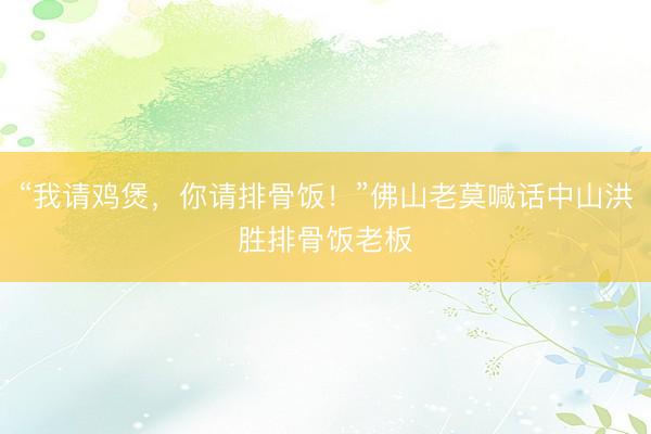“我请鸡煲，你请排骨饭！”佛山老莫喊话中山洪胜排骨饭老板