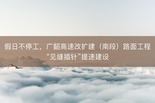 假日不停工，广韶高速改扩建（南段）路面工程“见缝插针”提速建设