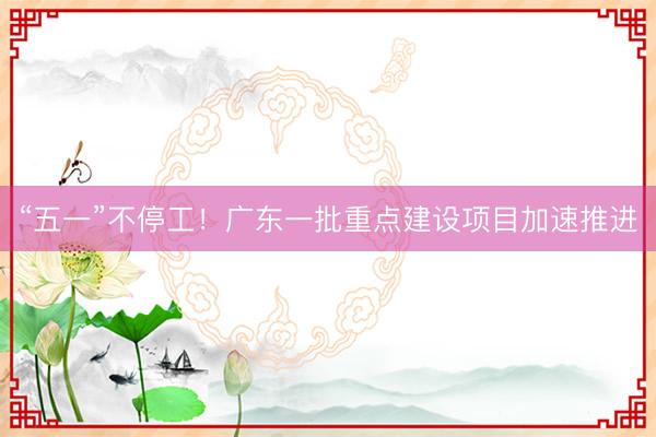 “五一”不停工！广东一批重点建设项目加速推进