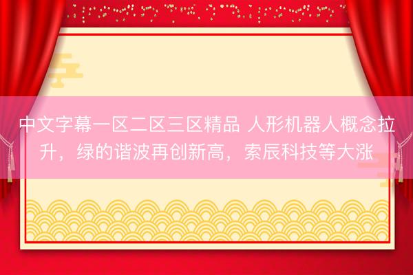 中文字幕一区二区三区精品 人形机器人概念拉升，绿的谐波再创新高，索辰科技等大涨