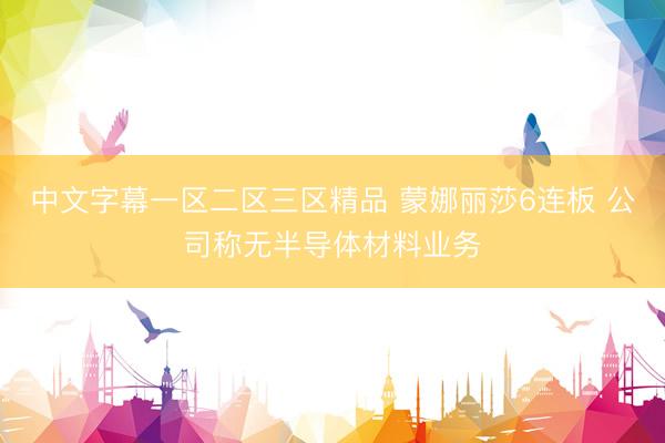 中文字幕一区二区三区精品 蒙娜丽莎6连板 公司称无半导体材料业务