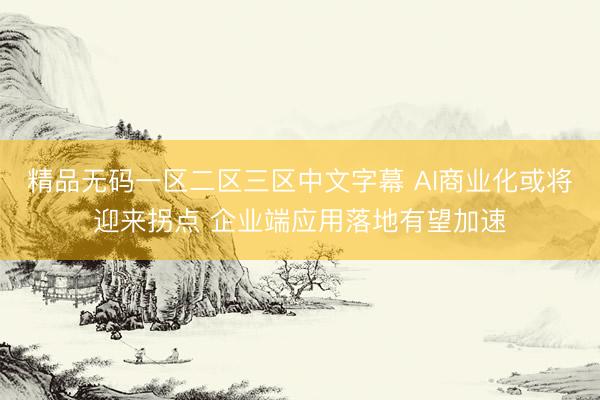 精品无码一区二区三区中文字幕 AI商业化或将迎来拐点 企业端应用落地有望加速