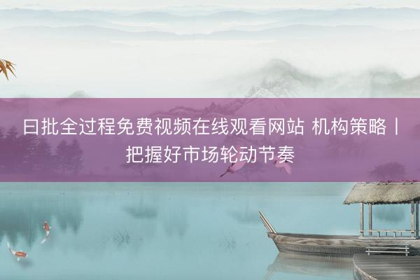 曰批全过程免费视频在线观看网站 机构策略丨把握好市场轮动节奏