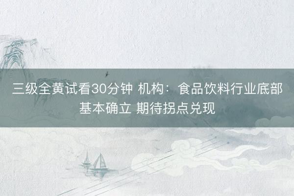 三级全黄试看30分钟 机构：食品饮料行业底部基本确立 期待拐点兑现