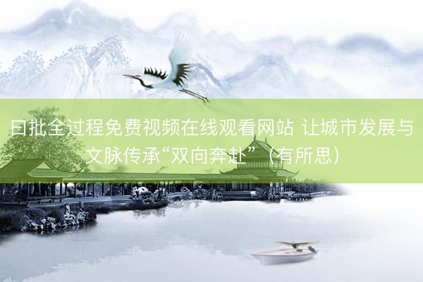 曰批全过程免费视频在线观看网站 让城市发展与文脉传承“双向奔赴”（有所思）