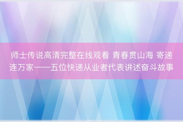 师士传说高清完整在线观看 青春贯山海 寄递连万家——五位快递从业者代表讲述奋斗故事