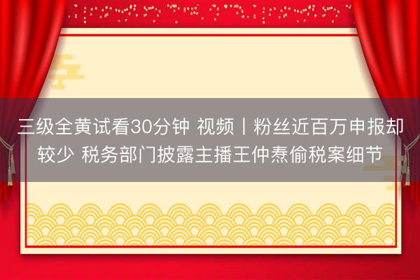三级全黄试看30分钟 视频丨粉丝近百万申报却较少 税务部门披露主播王仲焘偷税案细节