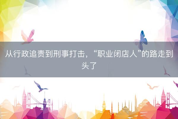 从行政追责到刑事打击，“职业闭店人”的路走到头了