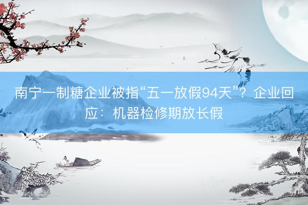 南宁一制糖企业被指“五一放假94天”？企业回应：机器检修期放长假