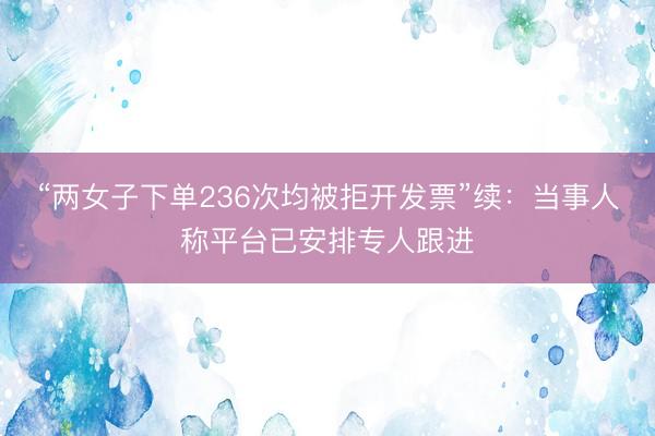 “两女子下单236次均被拒开发票”续：当事人称平台已安排专人跟进