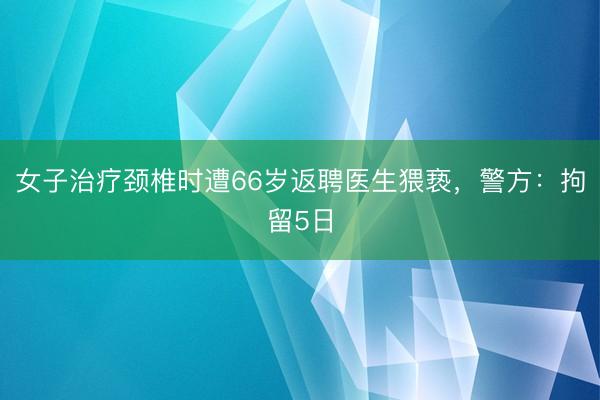 女子治疗颈椎时遭66岁返聘医生猥亵，警方：拘留5日