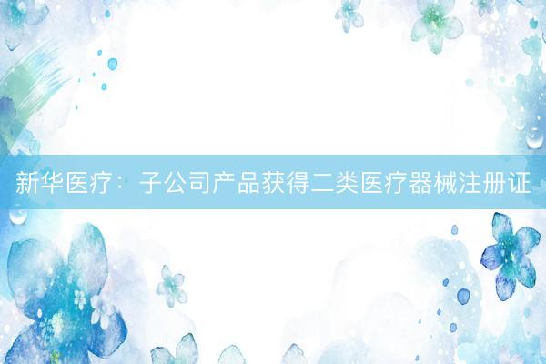 新华医疗：子公司产品获得二类医疗器械注册证