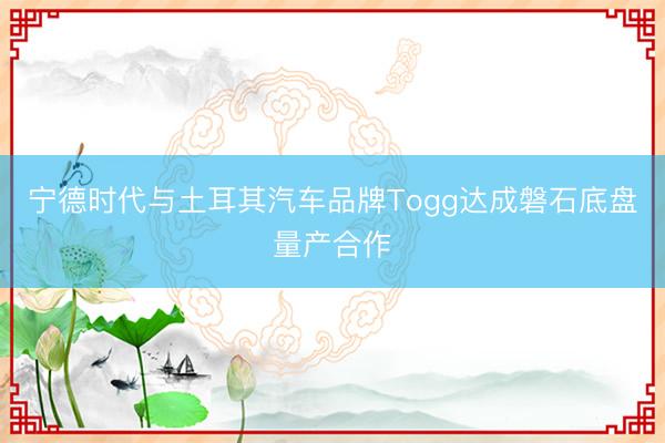 宁德时代与土耳其汽车品牌Togg达成磐石底盘量产合作
